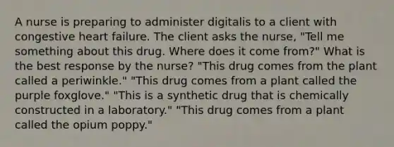 A nurse is preparing to administer digitalis to a client with congestive heart failure. The client asks the nurse, "Tell me something about this drug. Where does it come from?" What is the best response by the nurse? "This drug comes from the plant called a periwinkle." "This drug comes from a plant called the purple foxglove." "This is a synthetic drug that is chemically constructed in a laboratory." "This drug comes from a plant called the opium poppy."