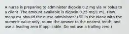 A nurse is preparing to administer digoxin 0.2 mg via IV bolus to a client. The amount available is digoxin 0.25 mg/1 mL. How many mL should the nurse administer? (Fill in the blank with the numeric value only, round the answer to the nearest tenth, and use a leading zero if applicable. Do not use a trailing zero.)