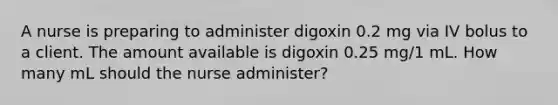 A nurse is preparing to administer digoxin 0.2 mg via IV bolus to a client. The amount available is digoxin 0.25 mg/1 mL. How many mL should the nurse administer?