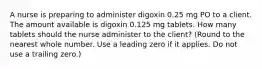 A nurse is preparing to administer digoxin 0.25 mg PO to a client. The amount available is digoxin 0.125 mg tablets. How many tablets should the nurse administer to the client? (Round to the nearest whole number. Use a leading zero if it applies. Do not use a trailing zero.)