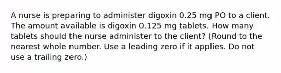 A nurse is preparing to administer digoxin 0.25 mg PO to a client. The amount available is digoxin 0.125 mg tablets. How many tablets should the nurse administer to the client? (Round to the nearest whole number. Use a leading zero if it applies. Do not use a trailing zero.)