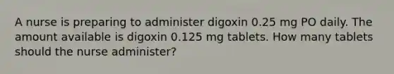 A nurse is preparing to administer digoxin 0.25 mg PO daily. The amount available is digoxin 0.125 mg tablets. How many tablets should the nurse administer?