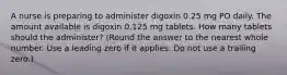 A nurse is preparing to administer digoxin 0.25 mg PO daily. The amount available is digoxin 0.125 mg tablets. How many tablets should the administer? (Round the answer to the nearest whole number. Use a leading zero if it applies. Do not use a trailing zero.)