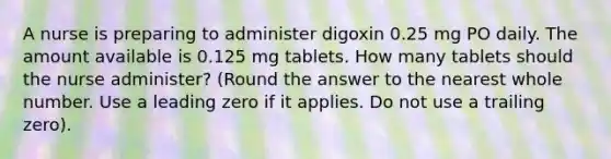 A nurse is preparing to administer digoxin 0.25 mg PO daily. The amount available is 0.125 mg tablets. How many tablets should the nurse administer? (Round the answer to the nearest whole number. Use a leading zero if it applies. Do not use a trailing zero).