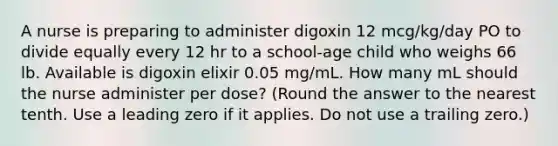 A nurse is preparing to administer digoxin 12 mcg/kg/day PO to divide equally every 12 hr to a school-age child who weighs 66 lb. Available is digoxin elixir 0.05 mg/mL. How many mL should the nurse administer per dose? (Round the answer to the nearest tenth. Use a leading zero if it applies. Do not use a trailing zero.)