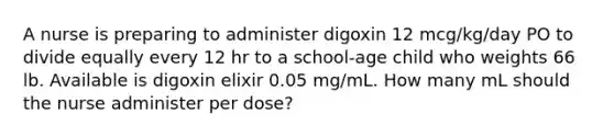 A nurse is preparing to administer digoxin 12 mcg/kg/day PO to divide equally every 12 hr to a school-age child who weights 66 lb. Available is digoxin elixir 0.05 mg/mL. How many mL should the nurse administer per dose?