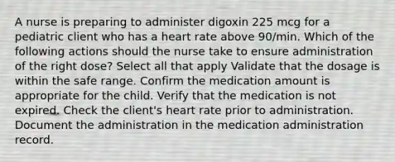 A nurse is preparing to administer digoxin 225 mcg for a pediatric client who has a heart rate above 90/min. Which of the following actions should the nurse take to ensure administration of the right dose? Select all that apply Validate that the dosage is within the safe range. Confirm the medication amount is appropriate for the child. Verify that the medication is not expired. Check the client's heart rate prior to administration. Document the administration in the medication administration record.