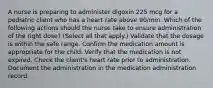 A nurse is preparing to administer digoxin 225 mcg for a pediatric client who has a heart rate above 90/min. Which of the following actions should the nurse take to ensure administration of the right dose? (Select all that apply.) Validate that the dosage is within the safe range. Confirm the medication amount is appropriate for the child. Verify that the medication is not expired. Check the client's heart rate prior to administration. Document the administration in the medication administration record.