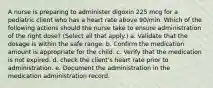 A nurse is preparing to administer digoxin 225 mcg for a pediatric client who has a heart rate above 90/min. Which of the following actions should the nurse take to ensure administration of the right dose? (Select all that apply.) a. Validate that the dosage is within the safe range. b. Confirm the medication amount is appropriate for the child. c. Verify that the medication is not expired. d. check the client's heart rate prior to administration. e. Document the administration in the medication administration record.