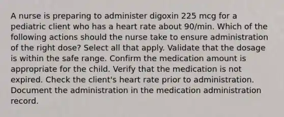 A nurse is preparing to administer digoxin 225 mcg for a pediatric client who has a heart rate about 90/min. Which of the following actions should the nurse take to ensure administration of the right dose? Select all that apply. Validate that the dosage is within the safe range. Confirm the medication amount is appropriate for the child. Verify that the medication is not expired. Check the client's heart rate prior to administration. Document the administration in the medication administration record.