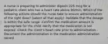 A nurse is preparing to administer digoxin 225 mcg for a pediatric client who has a heart rate above 90/min. Which of the following actions should the nurse take to ensure administration of the right dose? (select all that apply) -Validate that the dosage is within the safe range -Confirm the medication amount is appropriate for the child -Verify that the medication is not expired -Check the client's heart rate prior to administration -Document the administration in the medication administration record