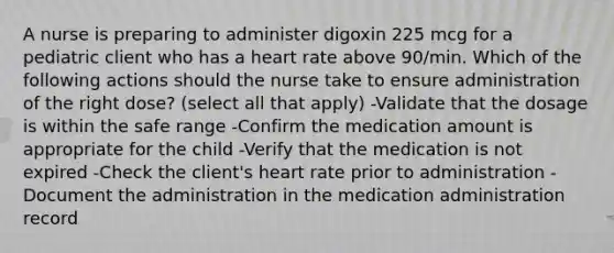 A nurse is preparing to administer digoxin 225 mcg for a pediatric client who has a heart rate above 90/min. Which of the following actions should the nurse take to ensure administration of the right dose? (select all that apply) -Validate that the dosage is within the safe range -Confirm the medication amount is appropriate for the child -Verify that the medication is not expired -Check the client's heart rate prior to administration -Document the administration in the medication administration record