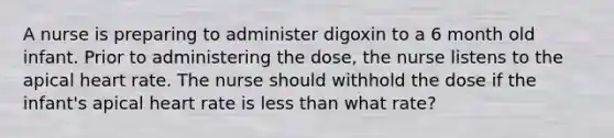 A nurse is preparing to administer digoxin to a 6 month old infant. Prior to administering the dose, the nurse listens to the apical heart rate. The nurse should withhold the dose if the infant's apical heart rate is less than what rate?