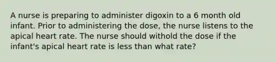 A nurse is preparing to administer digoxin to a 6 month old infant. Prior to administering the dose, the nurse listens to the apical heart rate. The nurse should withold the dose if the infant's apical heart rate is less than what rate?