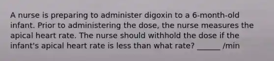 A nurse is preparing to administer digoxin to a 6-month-old infant. Prior to administering the dose, the nurse measures the apical heart rate. The nurse should withhold the dose if the infant's apical heart rate is less than what rate? ______ /min