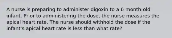 A nurse is preparing to administer digoxin to a 6-month-old infant. Prior to administering the dose, the nurse measures the apical heart rate. The nurse should withhold the dose if the infant's apical heart rate is less than what rate?