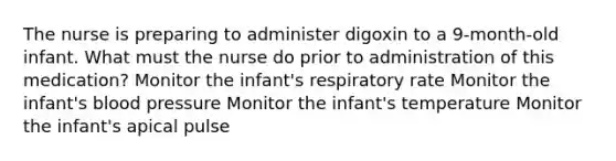 The nurse is preparing to administer digoxin to a 9-month-old infant. What must the nurse do prior to administration of this medication? Monitor the infant's respiratory rate Monitor the infant's blood pressure Monitor the infant's temperature Monitor the infant's apical pulse