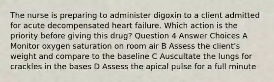 The nurse is preparing to administer digoxin to a client admitted for acute decompensated <a href='https://www.questionai.com/knowledge/kSfZ7K0QMT-heart-failure' class='anchor-knowledge'>heart failure</a>. Which action is the priority before giving this drug? Question 4 Answer Choices A Monitor <a href='https://www.questionai.com/knowledge/kuiLN2c6tg-oxygen-saturation' class='anchor-knowledge'>oxygen saturation</a> on room air B Assess the client's weight and compare to the baseline C Auscultate the lungs for crackles in the bases D Assess the apical pulse for a full minute