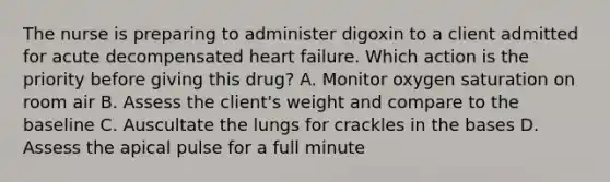 The nurse is preparing to administer digoxin to a client admitted for acute decompensated heart failure. Which action is the priority before giving this drug? A. Monitor oxygen saturation on room air B. Assess the client's weight and compare to the baseline C. Auscultate the lungs for crackles in the bases D. Assess the apical pulse for a full minute