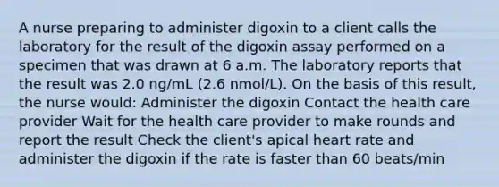 A nurse preparing to administer digoxin to a client calls the laboratory for the result of the digoxin assay performed on a specimen that was drawn at 6 a.m. The laboratory reports that the result was 2.0 ng/mL (2.6 nmol/L). On the basis of this result, the nurse would: Administer the digoxin Contact the health care provider Wait for the health care provider to make rounds and report the result Check the client's apical heart rate and administer the digoxin if the rate is faster than 60 beats/min