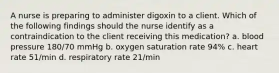 A nurse is preparing to administer digoxin to a client. Which of the following findings should the nurse identify as a contraindication to the client receiving this medication? a. blood pressure 180/70 mmHg b. oxygen saturation rate 94% c. heart rate 51/min d. respiratory rate 21/min