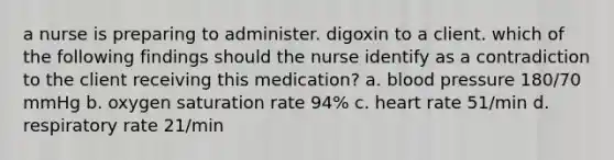 a nurse is preparing to administer. digoxin to a client. which of the following findings should the nurse identify as a contradiction to the client receiving this medication? a. blood pressure 180/70 mmHg b. oxygen saturation rate 94% c. heart rate 51/min d. respiratory rate 21/min