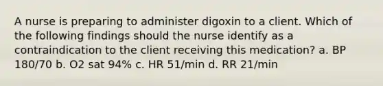 A nurse is preparing to administer digoxin to a client. Which of the following findings should the nurse identify as a contraindication to the client receiving this medication? a. BP 180/70 b. O2 sat 94% c. HR 51/min d. RR 21/min