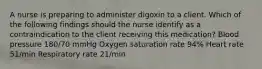 A nurse is preparing to administer digoxin to a client. Which of the following findings should the nurse identify as a contraindication to the client receiving this medication? Blood pressure 180/70 mmHg Oxygen saturation rate 94% Heart rate 51/min Respiratory rate 21/min