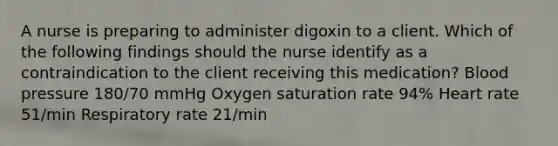 A nurse is preparing to administer digoxin to a client. Which of the following findings should the nurse identify as a contraindication to the client receiving this medication? Blood pressure 180/70 mmHg Oxygen saturation rate 94% Heart rate 51/min Respiratory rate 21/min