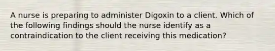 A nurse is preparing to administer Digoxin to a client. Which of the following findings should the nurse identify as a contraindication to the client receiving this medication?