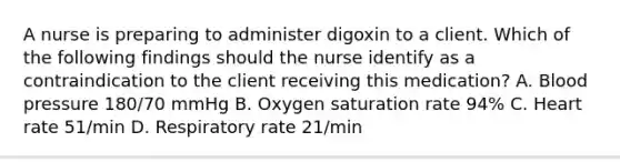 A nurse is preparing to administer digoxin to a client. Which of the following findings should the nurse identify as a contraindication to the client receiving this medication? A. Blood pressure 180/70 mmHg B. Oxygen saturation rate 94% C. Heart rate 51/min D. Respiratory rate 21/min