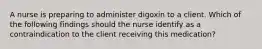 A nurse is preparing to administer digoxin to a client. Which of the following findings should the nurse identify as a contraindication to the client receiving this medication?