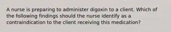 A nurse is preparing to administer digoxin to a client. Which of the following findings should the nurse identify as a contraindication to the client receiving this medication?