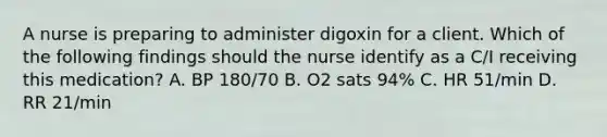 A nurse is preparing to administer digoxin for a client. Which of the following findings should the nurse identify as a C/I receiving this medication? A. BP 180/70 B. O2 sats 94% C. HR 51/min D. RR 21/min