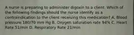 A nurse is preparing to administer digoxin to a client. Which of the following findings should the nurse identify as a contraindication to the client receiving this medication? A. Blood pressure 180/70 mm Hg B. Oxygen saturation rate 94% C. Heart Rate 51/min D. Respiratory Rate 21/min