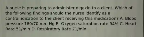 A nurse is preparing to administer digoxin to a client. Which of the following findings should the nurse identify as a contraindication to the client receiving this medication? A. Blood pressure 180/70 mm Hg B. Oxygen saturation rate 94% C. Heart Rate 51/min D. Respiratory Rate 21/min