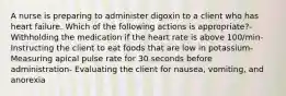 A nurse is preparing to administer digoxin to a client who has heart failure. Which of the following actions is appropriate?- Withholding the medication if the heart rate is above 100/min- Instructing the client to eat foods that are low in potassium- Measuring apical pulse rate for 30 seconds before administration- Evaluating the client for nausea, vomiting, and anorexia