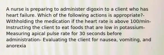 A nurse is preparing to administer digoxin to a client who has heart failure. Which of the following actions is appropriate?- Withholding the medication if the heart rate is above 100/min- Instructing the client to eat foods that are low in potassium- Measuring apical pulse rate for 30 seconds before administration- Evaluating the client for nausea, vomiting, and anorexia