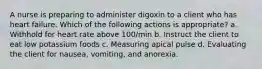 A nurse is preparing to administer digoxin to a client who has heart failure. Which of the following actions is appropriate? a. Withhold for heart rate above 100/min b. Instruct the client to eat low potassium foods c. Measuring apical pulse d. Evaluating the client for nausea, vomiting, and anorexia.