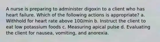 A nurse is preparing to administer digoxin to a client who has heart failure. Which of the following actions is appropriate? a. Withhold for heart rate above 100/min b. Instruct the client to eat low potassium foods c. Measuring apical pulse d. Evaluating the client for nausea, vomiting, and anorexia.