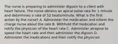 The nurse is preparing to administer digoxin to a client with heart failure. The nurse obtains an apical pulse rate for 1 minute and determines a rate of 52 beats/minute. What is the first action by the nurse? A. Administer the medication and inform the charge nurse about the rate B. Withhold the medication and notify the physician of the heart rate C. Administer atropine to speed the heart rate and then administer the digoxin D. Administer the medications and then notify the physician