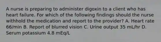 A nurse is preparing to administer digoxin to a client who has heart failure. For which of the following findings should the nurse withhold the medication and report to the provider? A. Heart rate 66/min B. Report of blurred vision C. Urine output 35 mL/hr D. Serum potassium 4.8 mEq/L