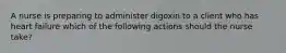 A nurse is preparing to administer digoxin to a client who has heart failure which of the following actions should the nurse take?