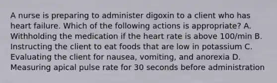 A nurse is preparing to administer digoxin to a client who has heart failure. Which of the following actions is appropriate? A. Withholding the medication if the heart rate is above 100/min B. Instructing the client to eat foods that are low in potassium C. Evaluating the client for nausea, vomiting, and anorexia D. Measuring apical pulse rate for 30 seconds before administration