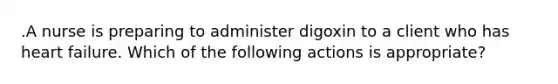 .A nurse is preparing to administer digoxin to a client who has heart failure. Which of the following actions is appropriate?