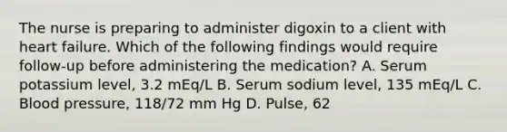 The nurse is preparing to administer digoxin to a client with heart failure. Which of the following findings would require follow-up before administering the medication? A. Serum potassium level, 3.2 mEq/L B. Serum sodium level, 135 mEq/L C. Blood pressure, 118/72 mm Hg D. Pulse, 62