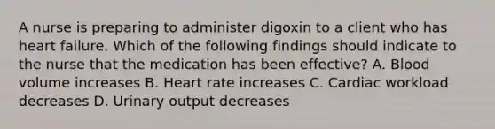 A nurse is preparing to administer digoxin to a client who has heart failure. Which of the following findings should indicate to the nurse that the medication has been effective? A. Blood volume increases B. Heart rate increases C. Cardiac workload decreases D. Urinary output decreases