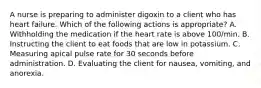 A nurse is preparing to administer digoxin to a client who has heart failure. Which of the following actions is appropriate? A. Withholding the medication if the heart rate is above 100/min. B. Instructing the client to eat foods that are low in potassium. C. Measuring apical pulse rate for 30 seconds before administration. D. Evaluating the client for nausea, vomiting, and anorexia.