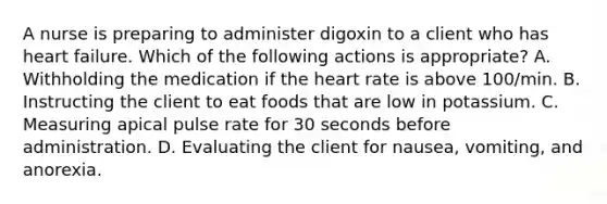 A nurse is preparing to administer digoxin to a client who has heart failure. Which of the following actions is appropriate? A. Withholding the medication if <a href='https://www.questionai.com/knowledge/kya8ocqc6o-the-heart' class='anchor-knowledge'>the heart</a> rate is above 100/min. B. Instructing the client to eat foods that are low in potassium. C. Measuring apical pulse rate for 30 seconds before administration. D. Evaluating the client for nausea, vomiting, and anorexia.