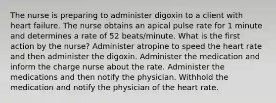 The nurse is preparing to administer digoxin to a client with heart failure. The nurse obtains an apical pulse rate for 1 minute and determines a rate of 52 beats/minute. What is the first action by the nurse? Administer atropine to speed the heart rate and then administer the digoxin. Administer the medication and inform the charge nurse about the rate. Administer the medications and then notify the physician. Withhold the medication and notify the physician of the heart rate.